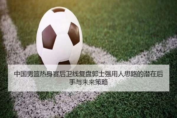 中国男篮热身赛后卫线复盘郭士强用人思路的潜在后手与未来策略